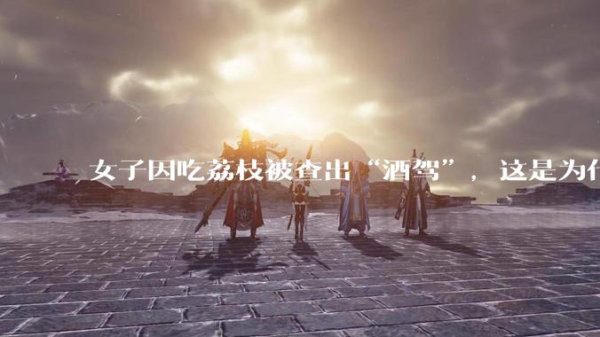 女子因吃荔枝被查出“酒驾”，这是为什么？还有哪些食物会有类似情况？
